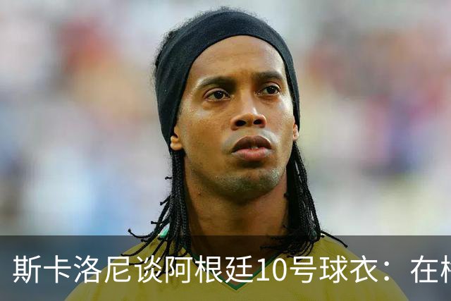斯卡洛尼谈阿根廷10号球衣：在梅西告别前，不会有球员身穿它